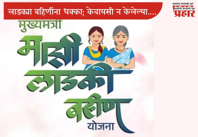 लाडक्या बहिणींना धक्का; केवायसी न केलेल्या आणि नियमांचे उल्लंघन केलेल्या महिला योजनेतून बाद