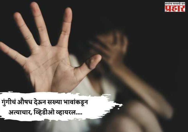 गुंगीचं औषध देऊन सख्या भावांकडून अत्याचार, व्हिडीओ व्हायरल....