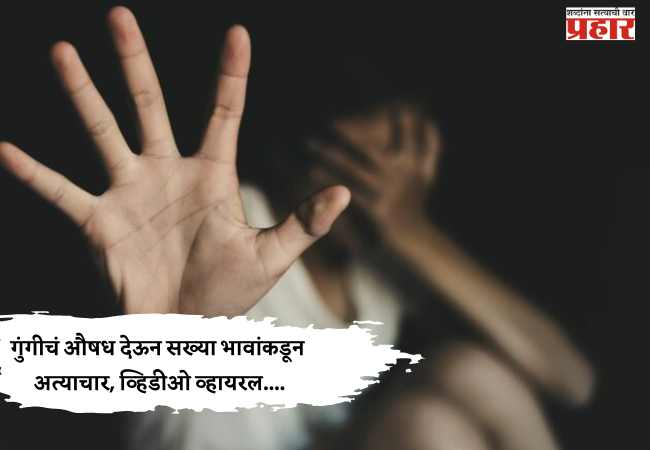 गुंगीचं औषध देऊन सख्या भावांकडून अत्याचार, व्हिडीओ व्हायरल….
