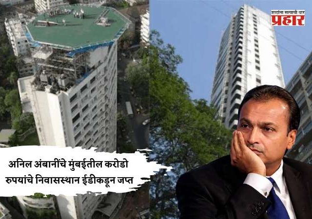 अनिल अंबानींचे मुंबईतील करोडो रुपयांचे निवासस्थान ईडीकडून जप्त