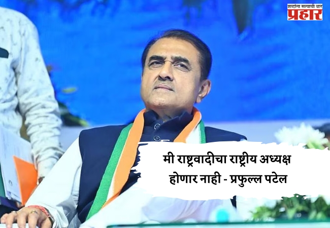 मी राष्ट्रवादीचा राष्ट्रीय अध्यक्ष होणार नाही – प्रफुल्ल पटेल