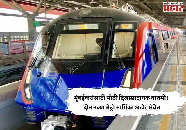 मुंबईकरांसाठी मोठी दिलासादायक बातमी! दोन नव्या मेट्रो मार्गिका अखेर सेवेत