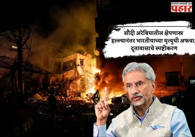 सौदी अरेबियातील क्षेपणास्त्र हल्ल्यानंतर भारतीयाच्या मृत्यूची अफवा; दूतावासाचे स्पष्टीकरण