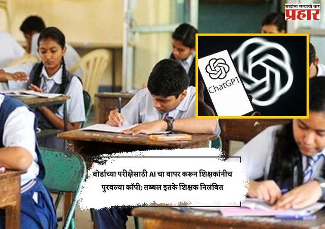 बोर्डाच्या परीक्षेसाठी AI चा वापर करून शिक्षकांनीच पुरवल्या कॉपी; तब्बल इतके शिक्षक निलंबित