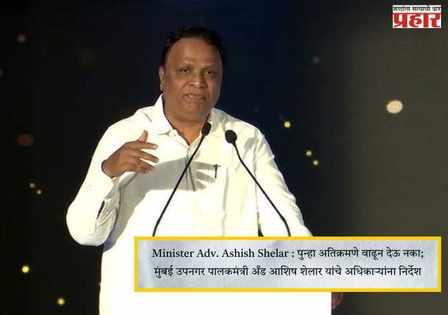 Minister Adv. Ashish Shelar : पुन्हा अतिक्रमणे वाढून देऊ नका; मुंबई उपनगर पालकमंत्री अँड आशिष शेलार यांचे अधिकाऱ्यांना निर्देश