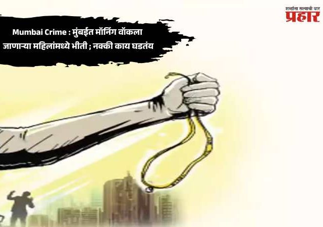 Mumbai Crime : मुंबईत मॉर्निग वॉकला जाणाऱ्या महिलांमध्ये भीती ; नक्की काय घडतंय