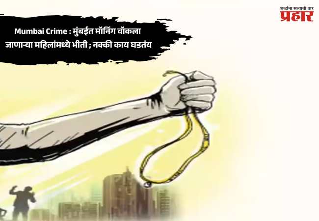Mumbai Crime : मुंबईत मॉर्निग वॉकला जाणाऱ्या महिलांमध्ये भीती ; नक्की काय घडतंय