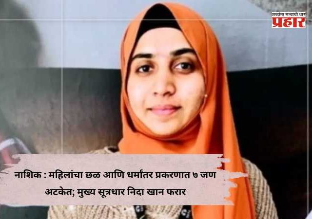 Nashik MNC Forced Conversion Case : महिलांचा छळ आणि धर्मांतर प्रकरणात ७ जण अटकेत; मुख्य सूत्रधार निदा खान फरार