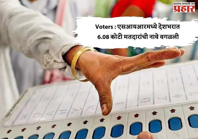 Voters : एसआयआरमध्ये देशभरात 6.08 कोटी मतदारांची नावे वगळली