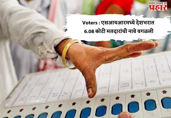 Voters : एसआयआरमध्ये देशभरात 6.08 कोटी मतदारांची नावे वगळली