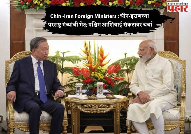 Chin -Iran Foreign Ministers : चीन-इराणच्या परराष्ट्र मंत्र्यांची भेट; पश्चिम आशियाई संकटावर चर्चा