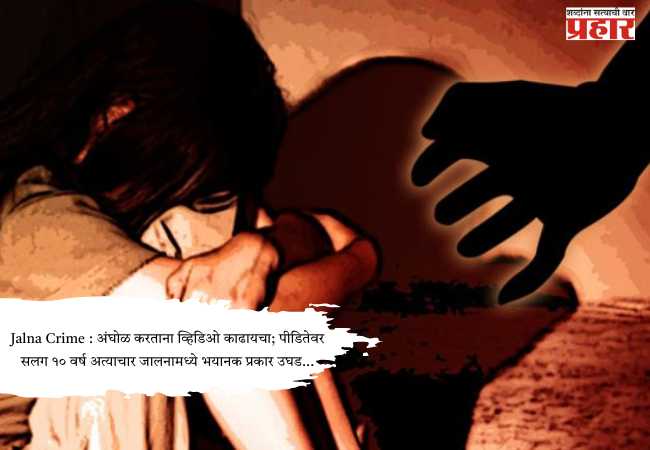 Jalna Crime : अंघोळ करताना व्हिडिओ काढायचा; पीडितेवर सलग १० वर्ष अत्याचार जालनामध्ये भयानक प्रकार उघड…